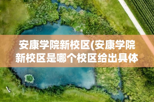 安康学院新校区(安康学院新校区是哪个校区给出具体位置啊。新生报名)
