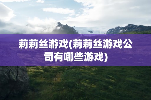 莉莉丝游戏(莉莉丝游戏公司有哪些游戏)