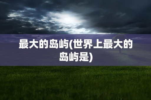 最大的岛屿(世界上最大的岛屿是)