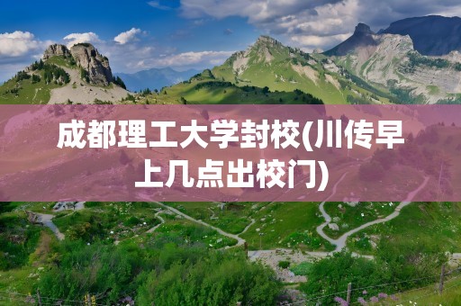成都理工大学封校(川传早上几点出校门)