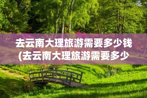 去云南大理旅游需要多少钱(去云南大理旅游需要多少钱费用)