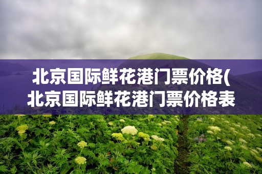 北京国际鲜花港门票价格(北京国际鲜花港门票价格表)