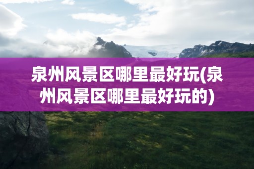 泉州风景区哪里最好玩(泉州风景区哪里最好玩的)