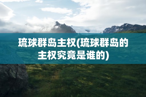 琉球群岛主权(琉球群岛的主权究竟是谁的)