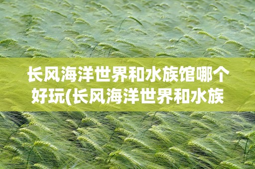长风海洋世界和水族馆哪个好玩(长风海洋世界和水族馆哪个好玩点)