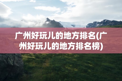 广州好玩儿的地方排名(广州好玩儿的地方排名榜)