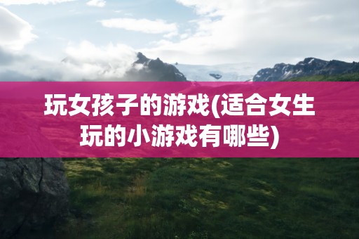玩女孩子的游戏(适合女生玩的小游戏有哪些)