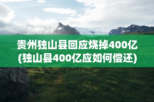 贵州独山县回应烧掉400亿(独山县400亿应如何偿还)