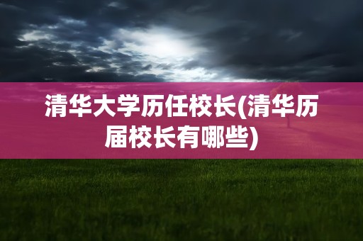 清华大学历任校长(清华历届校长有哪些)