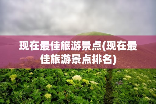 现在最佳旅游景点(现在最佳旅游景点排名)
