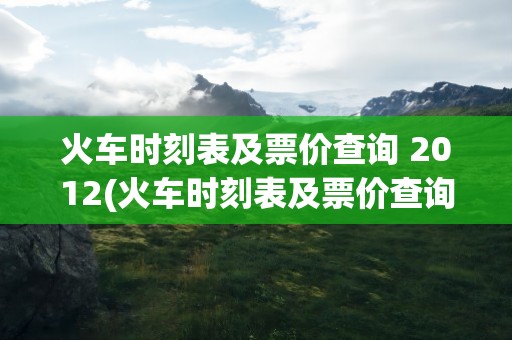 火车时刻表及票价查询 2012(火车时刻表及票价查询 2013)