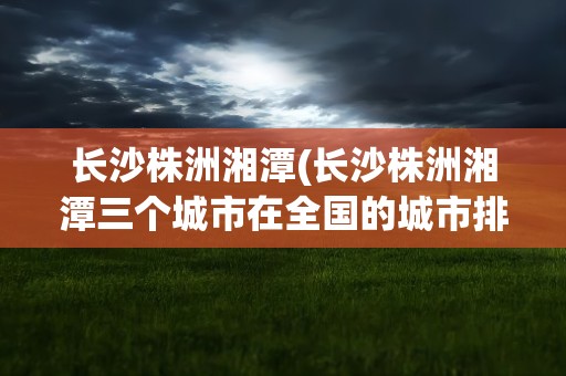 长沙株洲湘潭(长沙株洲湘潭三个城市在全国的城市排名是多少)