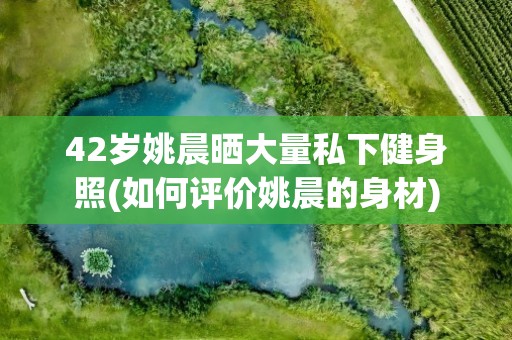 42岁姚晨晒大量私下健身照(如何评价姚晨的身材)