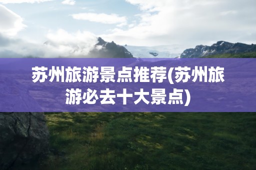 苏州旅游景点推荐(苏州旅游必去十大景点)