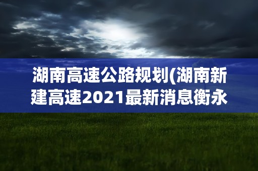 湖南高速公路规划(湖南新建高速2021最新消息衡永高速最新规划图)