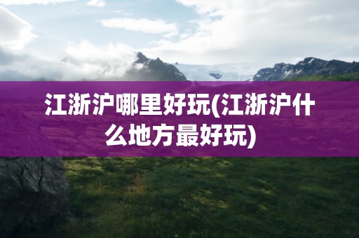 江浙沪哪里好玩(江浙沪什么地方最好玩)