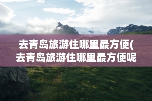 去青岛旅游住哪里最方便(去青岛旅游住哪里最方便呢)
