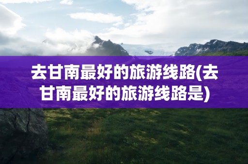 去甘南最好的旅游线路(去甘南最好的旅游线路是)