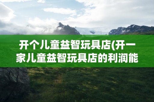 开个儿童益智玩具店(开一家儿童益智玩具店的利润能有多少)