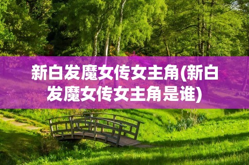 新白发魔女传女主角(新白发魔女传女主角是谁)