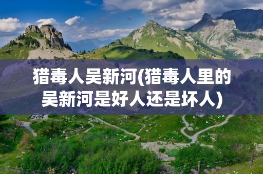 猎毒人吴新河(猎毒人里的吴新河是好人还是坏人)