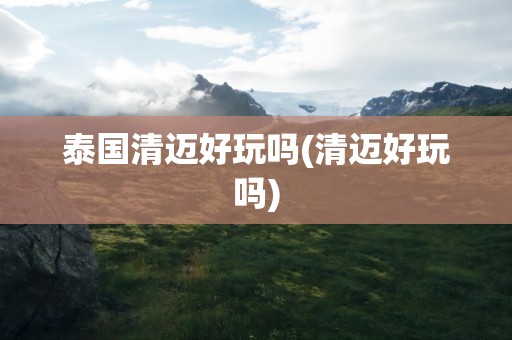 泰国清迈好玩吗(清迈好玩吗)