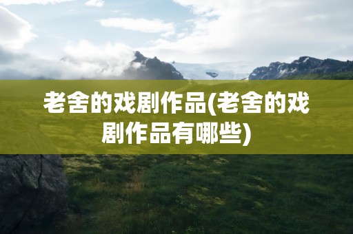 老舍的戏剧作品(老舍的戏剧作品有哪些)