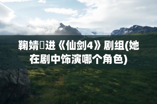 鞠婧祎进《仙剑4》剧组(她在剧中饰演哪个角色)