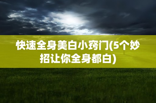 快速全身美白小窍门(5个妙招让你全身都白)