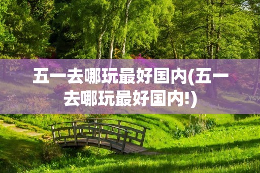 五一去哪玩最好国内(五一去哪玩最好国内!)
