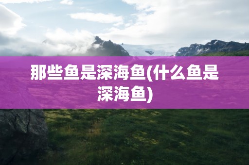 那些鱼是深海鱼(什么鱼是深海鱼)