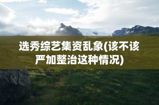 选秀综艺集资乱象(该不该严加整治这种情况)