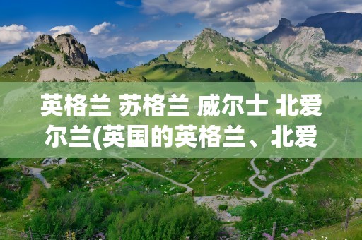 英格兰 苏格兰 威尔士 北爱尔兰(英国的英格兰、北爱尔兰、苏格兰、威尔士到底是什么关系)