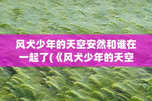 风犬少年的天空安然和谁在一起了(《风犬少年的天空》安然最后和谁一起)
