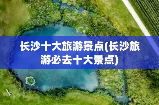 长沙十大旅游景点(长沙旅游必去十大景点)