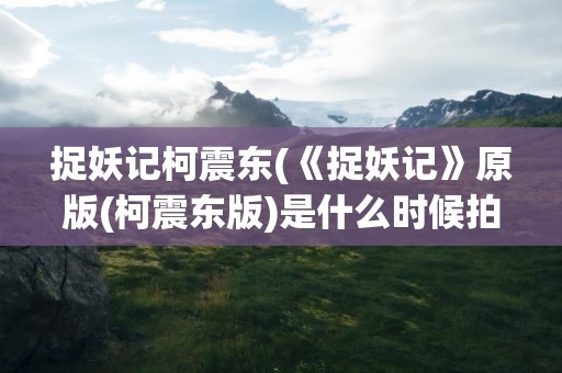 捉妖记柯震东(《捉妖记》原版(柯震东版)是什么时候拍的)