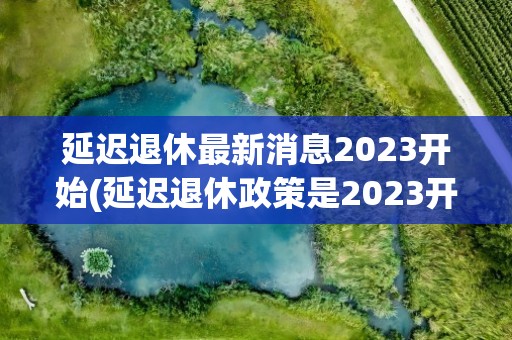 延迟退休最新消息2023开始(延迟退休政策是2023开始实行吗)