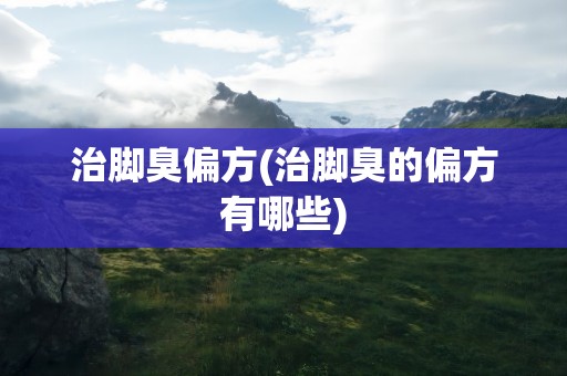 治脚臭偏方(治脚臭的偏方有哪些)