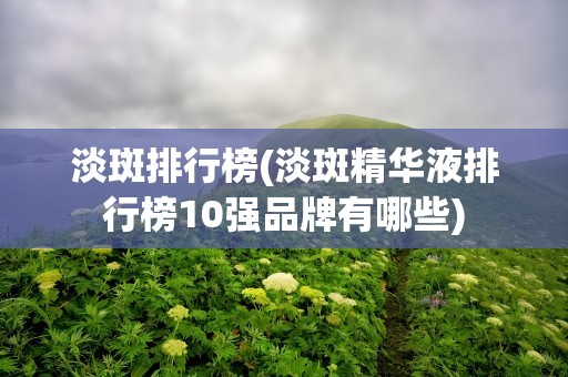 淡斑排行榜(淡斑精华液排行榜10强品牌有哪些)