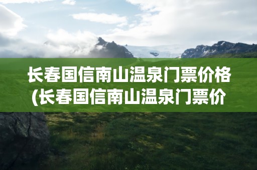 长春国信南山温泉门票价格(长春国信南山温泉门票价格一)