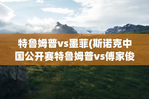 特鲁姆普vs墨菲(斯诺克中国公开赛特鲁姆普vs傅家俊是哪一年)