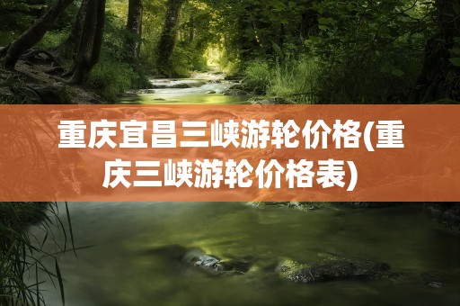 重庆宜昌三峡游轮价格(重庆三峡游轮价格表)