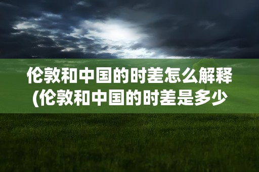 伦敦和中国的时差怎么解释(伦敦和中国的时差是多少)