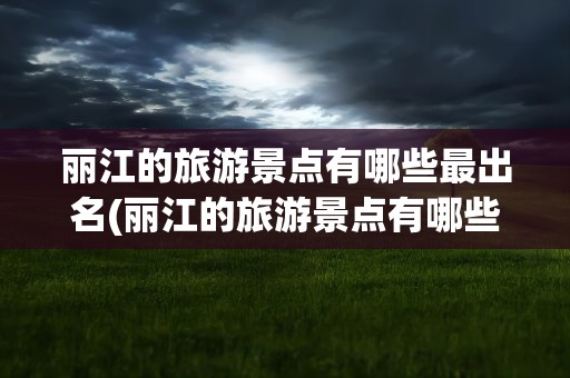 丽江的旅游景点有哪些最出名(丽江的旅游景点有哪些最出名的)