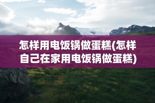 怎样用电饭锅做蛋糕(怎样自己在家用电饭锅做蛋糕)