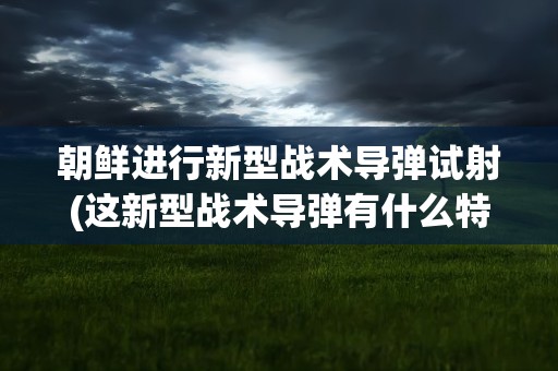 朝鲜进行新型战术导弹试射(这新型战术导弹有什么特别之处)