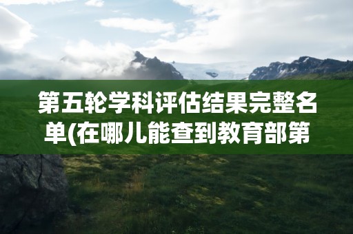 第五轮学科评估结果完整名单(在哪儿能查到教育部第五轮学科评估)