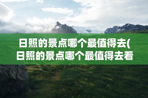 日照的景点哪个最值得去(日照的景点哪个最值得去看)