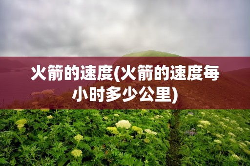 火箭的速度(火箭的速度每小时多少公里)