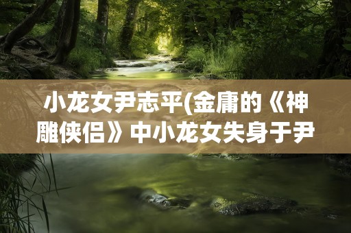 小龙女尹志平(金庸的《神雕侠侣》中小龙女失身于尹志平是在哪章)
